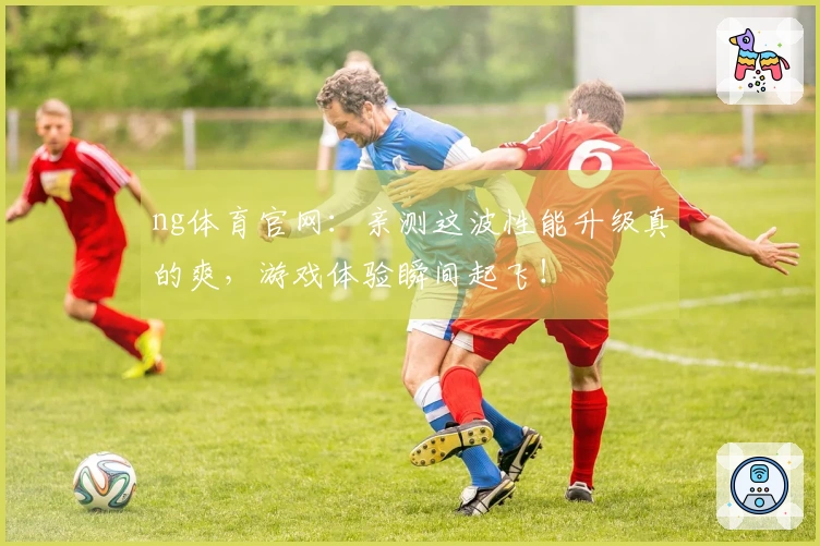 ng体育官网：亲测这波性能升级真的爽，游戏体验瞬间起飞！