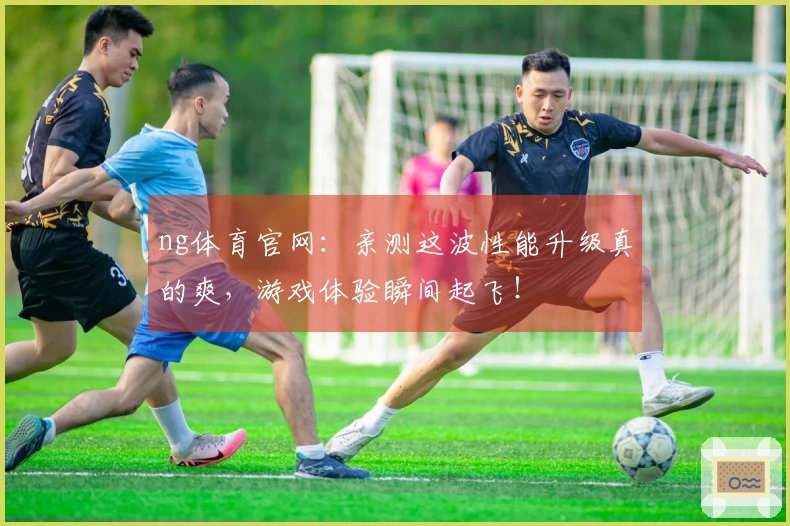 ng体育官网:亲测这波性能升级真的爽,游戏体验瞬间起飞!